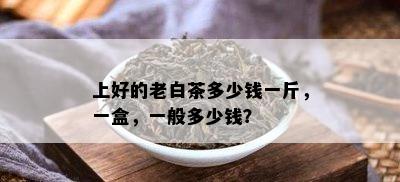 上好的老白茶多少钱一斤，一盒，一般多少钱？