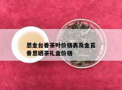 恩金台香茶叶价格表及金苔香恩硒茶礼盒价格