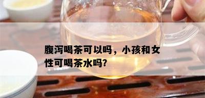 腹泻喝茶可以吗，小孩和女性可喝茶水吗？