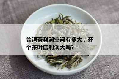 普洱茶利润空间有多大，开个茶叶店利润大吗？