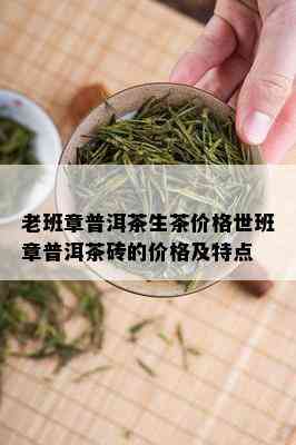 老班章普洱茶生茶价格世班章普洱茶砖的价格及特点