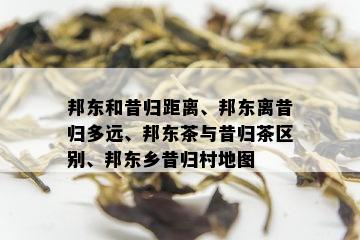 邦东和昔归距离、邦东离昔归多远、邦东茶与昔归茶区别、邦东乡昔归村地图