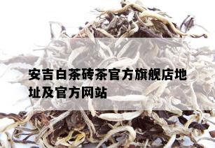 安吉白茶砖茶官方旗舰店地址及官方网站