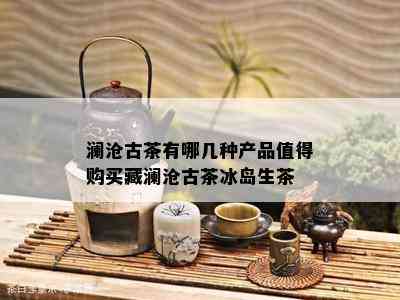 澜沧古茶有哪几种产品值得购买藏澜沧古茶冰岛生茶