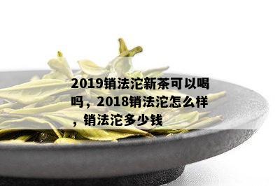 2019销法沱新茶可以喝吗，2018销法沱怎么样，销法沱多少钱