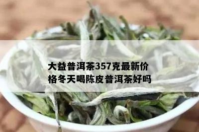 大益普洱茶357克最新价格冬天喝陈皮普洱茶好吗