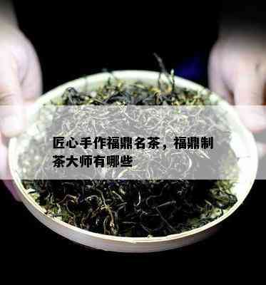 匠心手作福鼎名茶，福鼎制茶大师有哪些