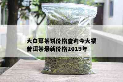 大白菜茶饼价格查询今大福普洱茶最新价格2019年