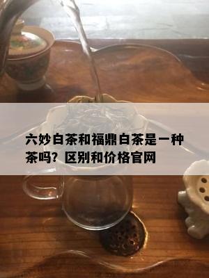 六妙白茶和福鼎白茶是一种茶吗？区别和价格官网