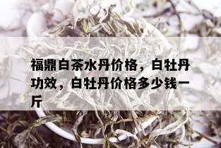 福鼎白茶水丹价格，白牡丹功效，白牡丹价格多少钱一斤