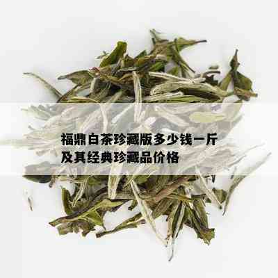 福鼎白茶珍藏版多少钱一斤及其经典珍藏品价格