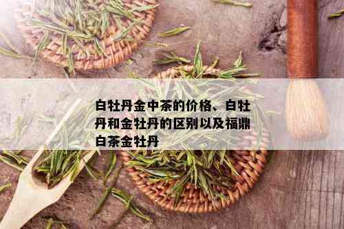 白牡丹金中茶的价格、白牡丹和金牡丹的区别以及福鼎白茶金牡丹