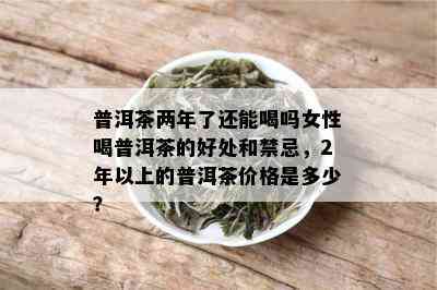 普洱茶两年了还能喝吗女性喝普洱茶的好处和禁忌，2年以上的普洱茶价格是多少？