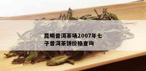 昆明普洱茶场2007年七子普洱茶饼价格查询