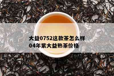 大益0752这款茶怎么样04年紫大益熟茶价格