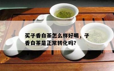 买子香白茶怎么样好喝，子香白茶是正常转化吗？