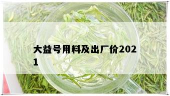 大益号用料及出厂价2021