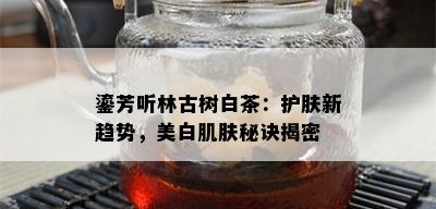 鎏芳听林古树白茶：护肤新趋势，美白肌肤秘诀揭密