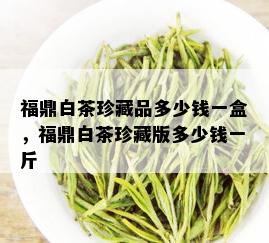 福鼎白茶珍藏品多少钱一盒，福鼎白茶珍藏版多少钱一斤