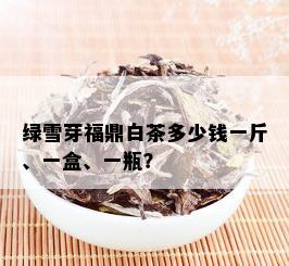 绿雪芽福鼎白茶多少钱一斤、一盒、一瓶？