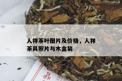 人祥茶叶图片及价格，人祥茶具照片与木盒装