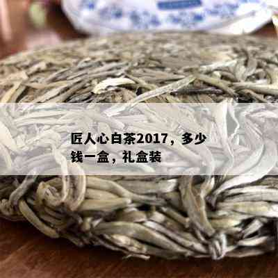 匠人心白茶2017，多少钱一盒，礼盒装