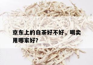 京东上的白茶好不好，喝卖用哪家好？