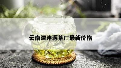 云南溢沣源茶厂最新价格