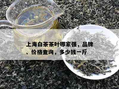 上海白茶茶叶哪家强，品牌、价格查询，多少钱一斤