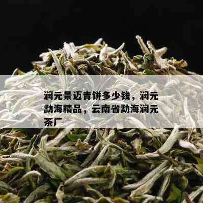 润元景迈青饼多少钱，润元勐海精品，云南省勐海润元茶厂