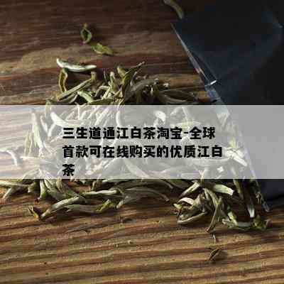 三生道通江白茶淘宝-全球首款可在线购买的优质江白茶