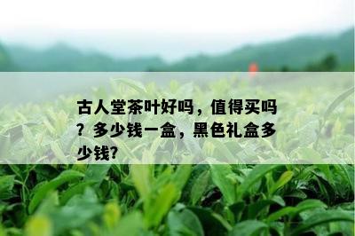 古人堂茶叶好吗，值得买吗？多少钱一盒，黑色礼盒多少钱？