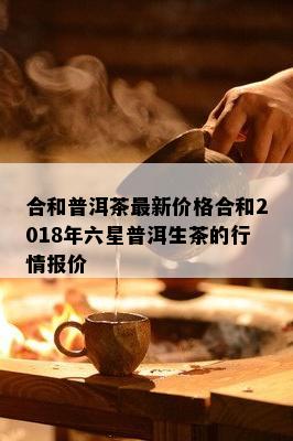 合和普洱茶最新价格合和2018年六星普洱生茶的行情报价