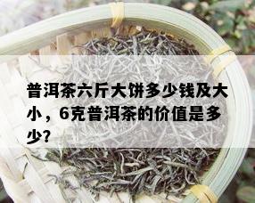 普洱茶六斤大饼多少钱及大小，6克普洱茶的价值是多少？