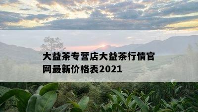 大益茶专营店大益茶行情官网最新价格表2021