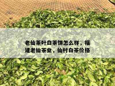 老仙茶叶白茶饼怎么样，福建老仙茶业，仙村白茶价格