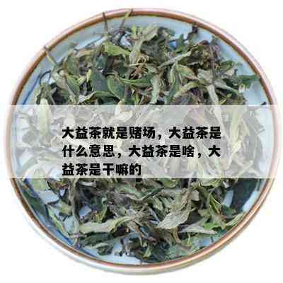 大益茶就是场，大益茶是什么意思，大益茶是啥，大益茶是干嘛的