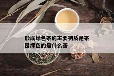 形成绿色茶的主要物质是茶是绿色的是什么茶