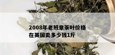 2008年老班章茶叶价格在英国卖多少钱1斤