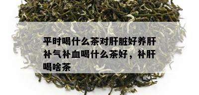 平时喝什么茶对肝脏好养肝补气补血喝什么茶好，补肝喝啥茶