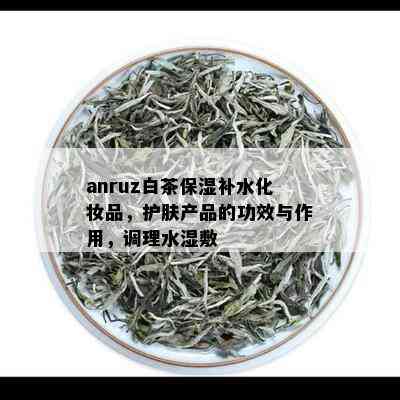 anruz白茶保湿补水化妆品，护肤产品的功效与作用，调理水湿敷