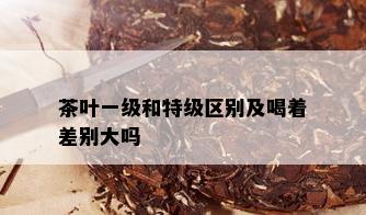 茶叶一级和特级区别及喝着差别大吗