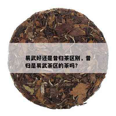 易武好还是昔归茶区别，昔归是易武茶区的茶吗?