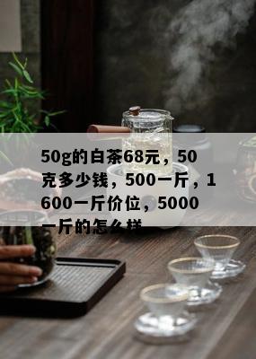 50g的白茶68元，50克多少钱，500一斤，1600一斤价位，5000一斤的怎么样