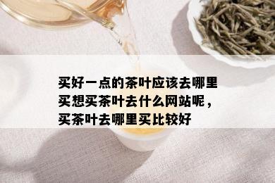 买好一点的茶叶应该去哪里买想买茶叶去什么网站呢，买茶叶去哪里买比较好