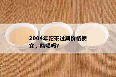 2004年沱茶过期价格便宜，能喝吗？