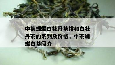 中茶蝴蝶白牡丹茶饼和白牡丹茶的系列及价格，中茶蝴蝶白茶简介