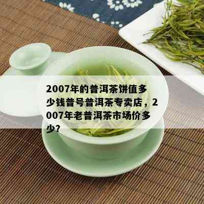 2007年的普洱茶饼值多少钱普号普洱茶专卖店，2007年老普洱茶市场价多少？