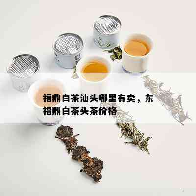 福鼎白茶汕头哪里有卖，东福鼎白茶头茶价格