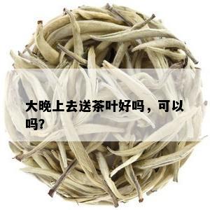 大晚上去送茶叶好吗，可以吗？